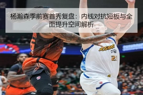 杨瀚森季前赛首秀复盘：内线对抗短板与全面提升空间解析